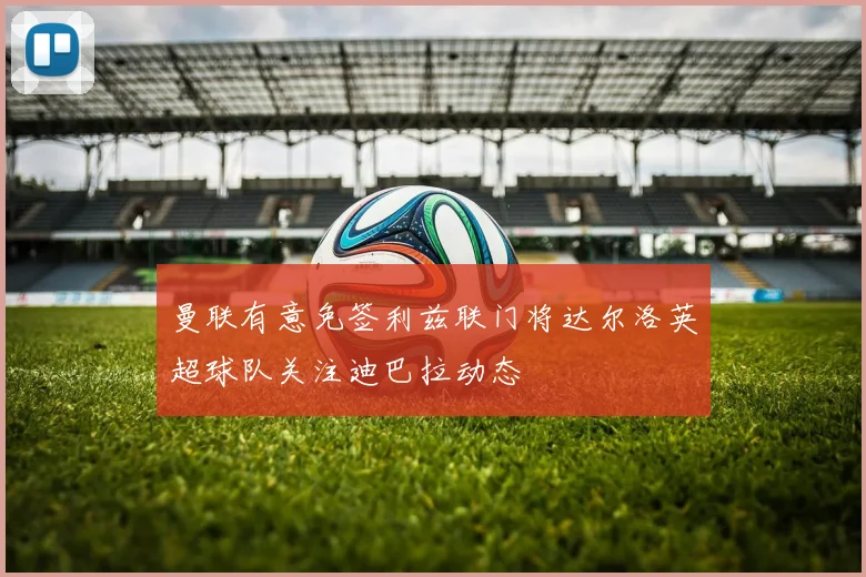 曼联有意免签利兹联门将达尔洛英超球队关注迪巴拉动态