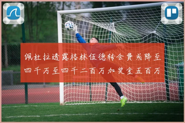 佩杜拉透露格林伍德转会费或降至四千万至四千二百万加奖金五百万至六百万
