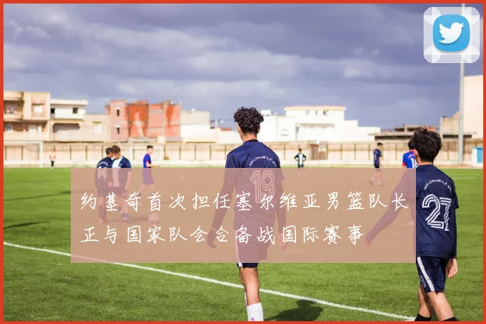 约基奇首次担任塞尔维亚男篮队长正与国家队会合备战国际赛事