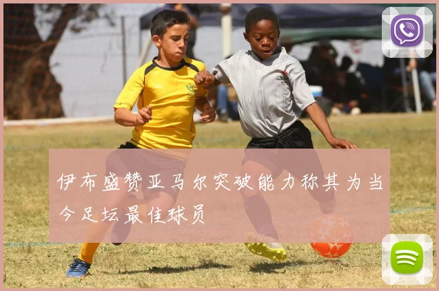 伊布盛赞亚马尔突破能力称其为当今足坛最佳球员