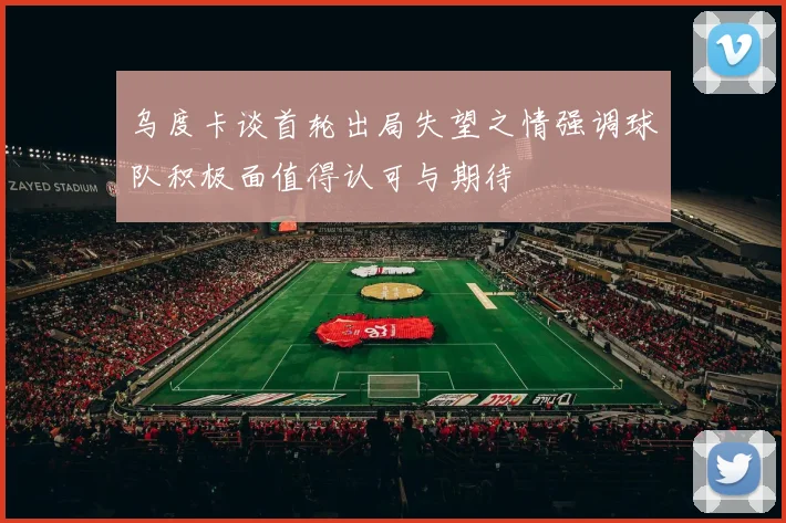 乌度卡谈首轮出局失望之情强调球队积极面值得认可与期待