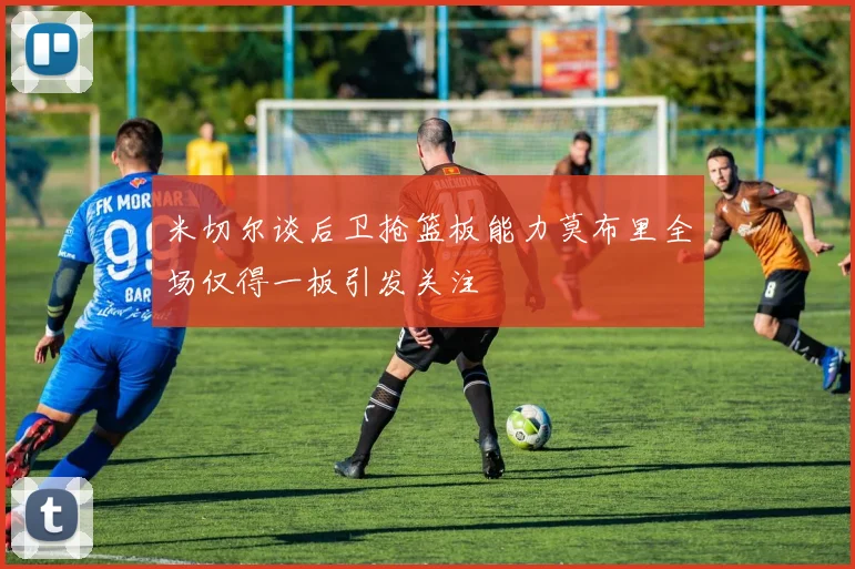 米切尔谈后卫抢篮板能力莫布里全场仅得一板引发关注