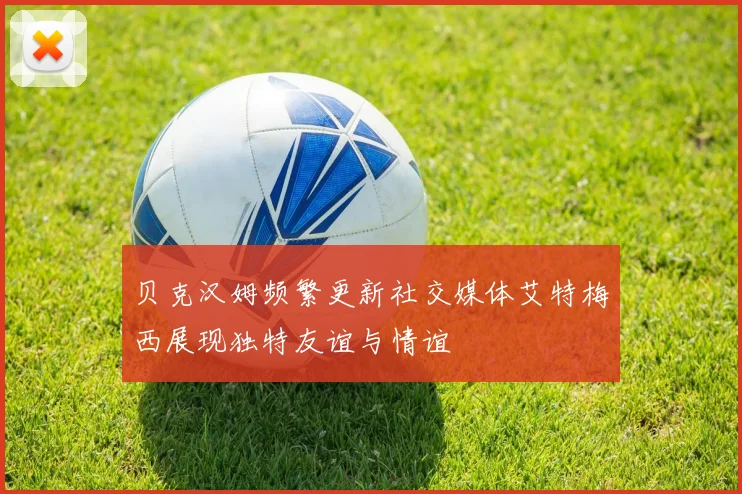 贝克汉姆频繁更新社交媒体艾特梅西展现独特友谊与情谊