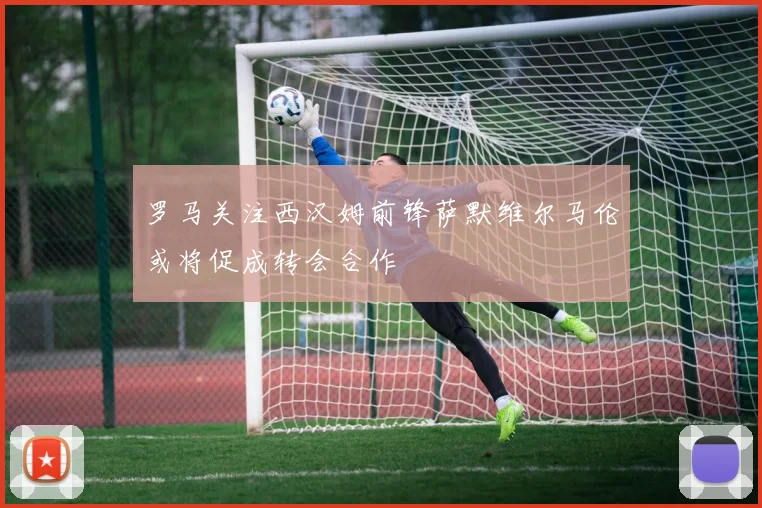 罗马关注西汉姆前锋萨默维尔马伦或将促成转会合作