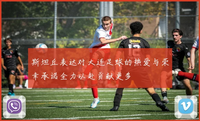 斯坦丘表达对大连足球的热爱与荣幸承诺全力以赴贡献更多