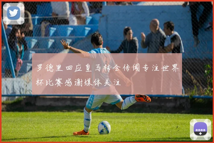 罗德里回应皇马转会传闻专注世界杯比赛感谢媒体关注