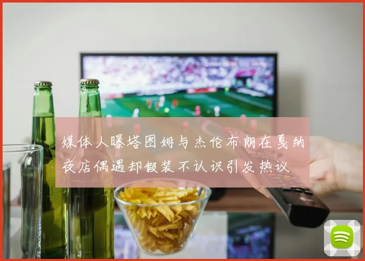 媒体人曝塔图姆与杰伦布朗在戛纳夜店偶遇却假装不认识引发热议
