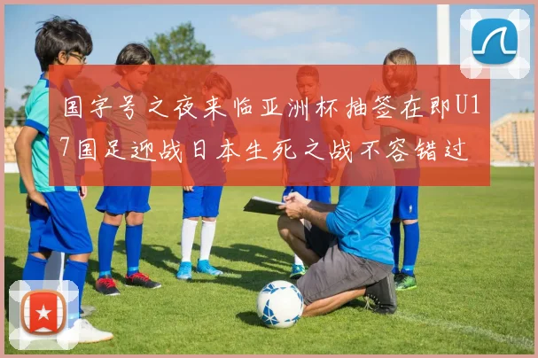 国字号之夜来临亚洲杯抽签在即U17国足迎战日本生死之战不容错过