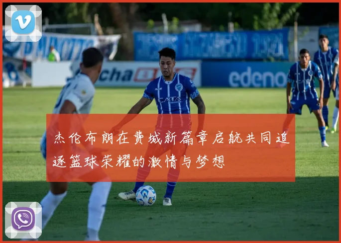 杰伦布朗在费城新篇章启航共同追逐篮球荣耀的激情与梦想