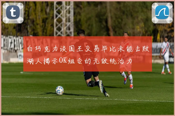 白巧克力谈国王交易毕比未能击败湖人揭示OK组合的无敌统治力